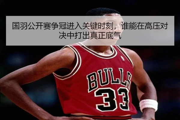 国羽公开赛争冠进入关键时刻，谁能在高压对决中打出真正底气