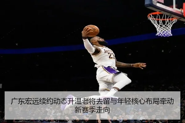 广东宏远续约动态升温老将去留与年轻核心布局牵动新赛季走向